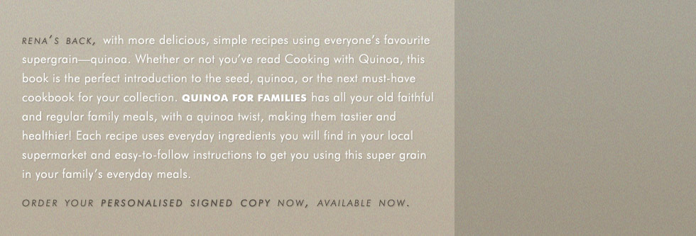 rena's back, with more delicious, simple recipes using everyone's favourite supergrain-quinoa. Whether or not you've read Cooking with Quinoa, this book is the perfect introduction to the seed, quinoa, or the next must-have cookbook for your collection. Quinoa for families has all your old faithful and regular family meals, with a quinoa twist, making them tastier and healthier! Each recipe uses everyday ingredients you will find in your local supermarket and easy-to-follow instructions to get you using this super grain in your family's everyday meals. order your personalised signed copy now, available now.