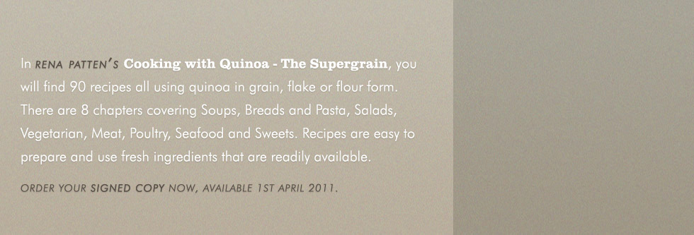 In rena patten's Cooking with Quinoa - The Supergrain, you will find 90 recipes all using quinoa in grain, flake or flour form. There are 8 chapters covering Soups, Breads and Pasta, Salads, Vegetarian, Meat, Poultry, Seafood and Sweets. Recipes are easy to prepare and use fresh ingredients that are readily available. Order your personalised signed copy now, available 1st april 2011.